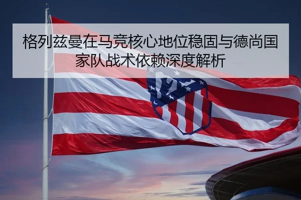 格列兹曼在马竞核心地位稳固与德尚国家队战术依赖深度解析