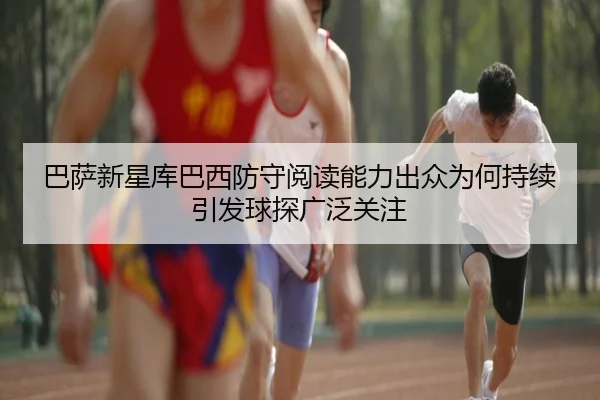 巴萨新星库巴西防守阅读能力出众为何持续引发球探广泛关注