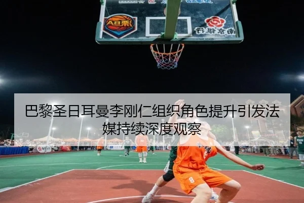 巴黎圣日耳曼李刚仁组织角色提升引发法媒持续深度观察