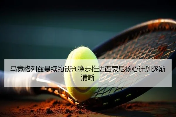 马竞格列兹曼续约谈判稳步推进西蒙尼核心计划逐渐清晰